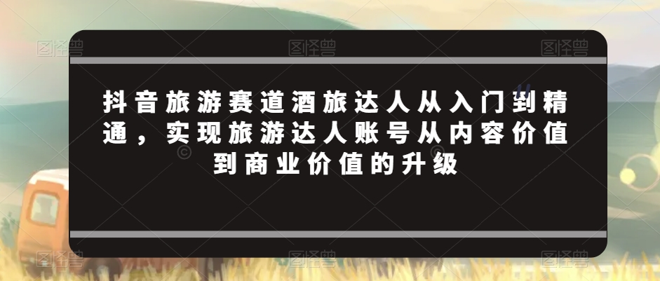 抖音旅游赛道酒旅达人从入门到精通，实现旅游达人账号从内容价值到商业价值的升级-灵动共创