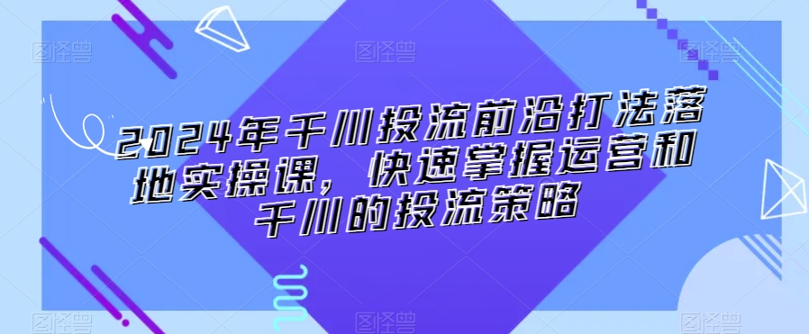2024年千川投流前沿打法落地实操课，快速掌握运营和千川的投流策略-灵动共创