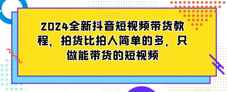 2024全新抖音短视频带货教程，拍货比拍人简单的多，只做能带货的短视频-灵动共创