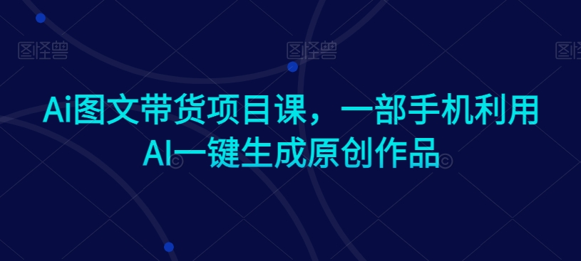 Ai图文带货项目课，一部手机利用AI一键生成原创作品-灵动共创