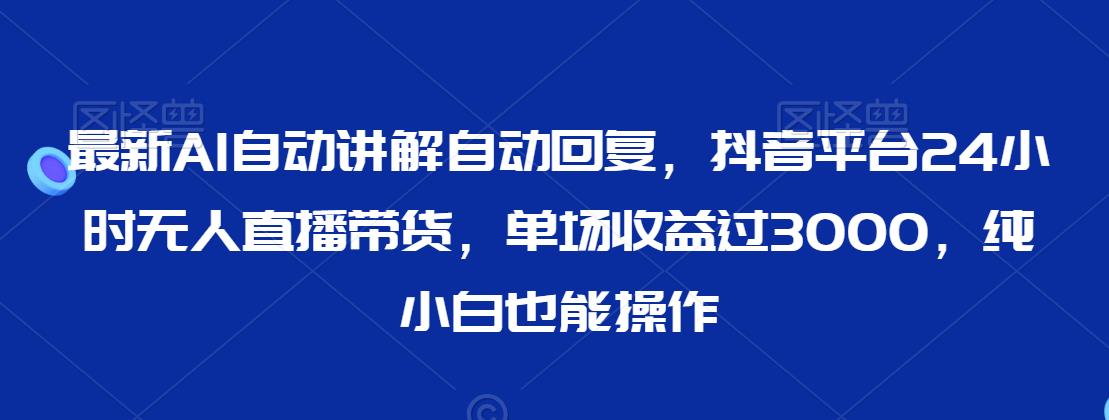 最新AI自动讲解自动回复，抖音平台24小时无人直播带货，单场收益过3000，纯小白也能操作【揭秘】-灵动共创