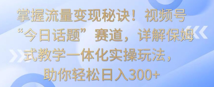 掌握流量变现秘诀！视频号“今日话题”赛道，详解保姆式教学一体化实操玩法，助你轻松日入300+【揭秘】-灵动共创