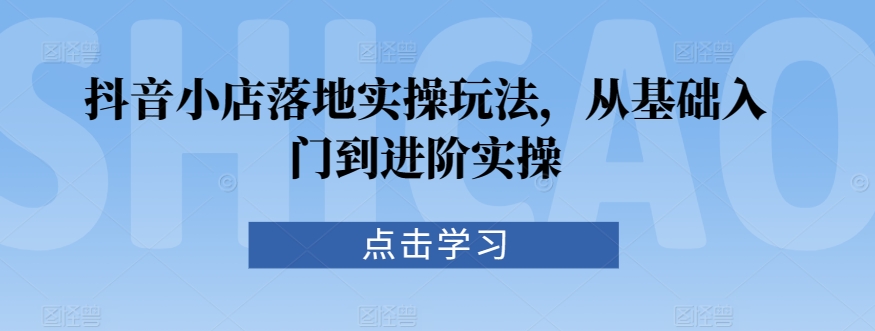 抖音小店落地实操玩法，从基础入门到进阶实操-灵动共创