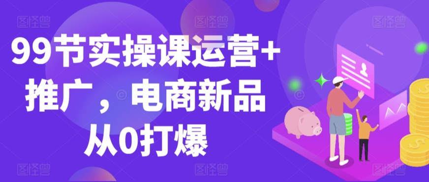 99节实操课运营+推广，电商新品从0打爆-灵动共创