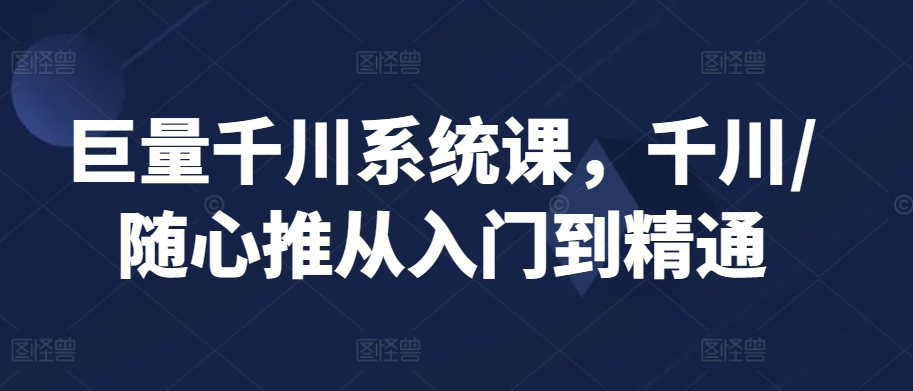 巨量千川系统课，千川/随心推从入门到精通-灵动共创