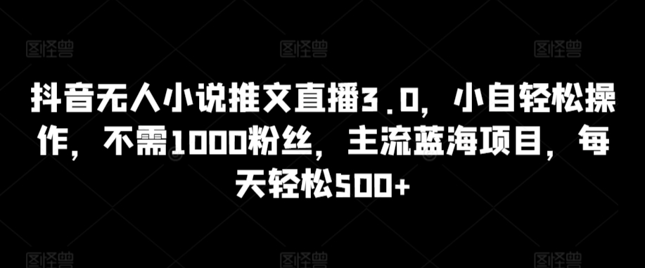 抖音无人小说推文直播3.0，小自轻松操作，不需1000粉丝，主流蓝海项目，每天轻松500+【揭秘】-灵动共创
