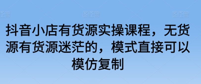 抖音小店有货源实操课程，无货源有货源迷茫的，模式直接可以模仿复制-灵动共创