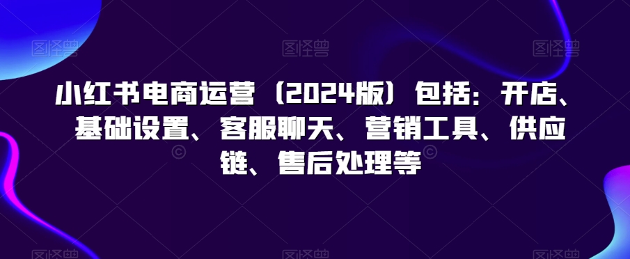 小红书电商运营（2024版）包括：开店、基础设置、客服聊天、营销工具、供应链、售后处理等-灵动共创