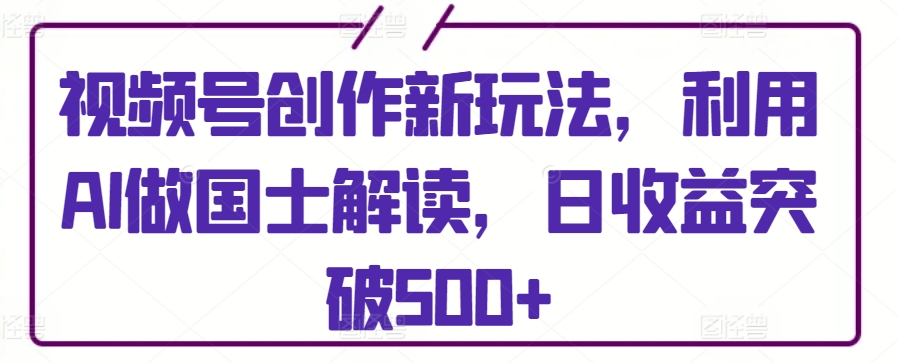 视频号创作新玩法，利用AI做国士解读，日收益突破500+【揭秘】-灵动共创