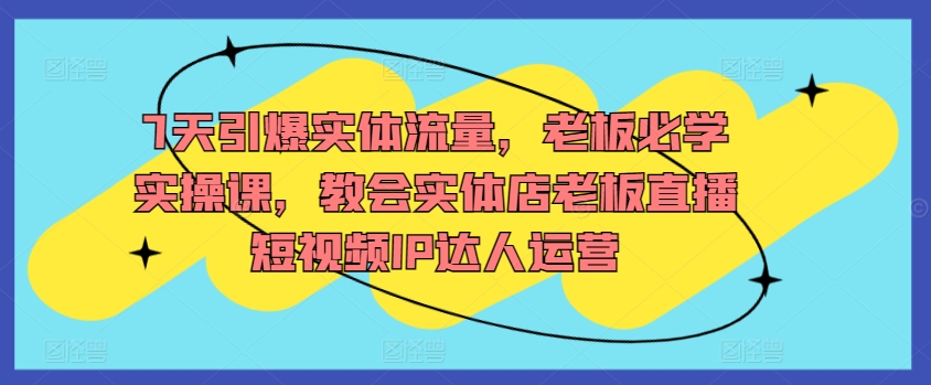 7天引爆实体流量，老板必学实操课，教会实体店老板直播短视频IP达人运营-灵动共创