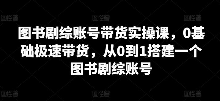 图书剧综账号带货实操课，0基础极速带货，从0到1搭建一个图书剧综账号-灵动共创