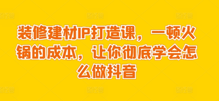 装修建材IP打造课，一顿火锅的成本，让你彻底学会怎么做抖音-灵动共创