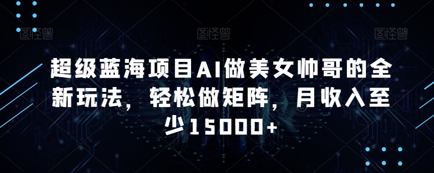 超级蓝海项目AI做美女帅哥的全新玩法，轻松做矩阵，月收入至少15000+【揭秘】-灵动共创