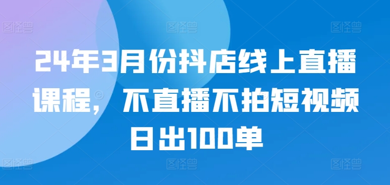 24年3月份抖店线上直播课程，不直播不拍短视频日出100单-灵动共创