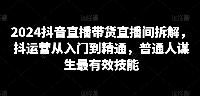 2024抖音直播带货直播间拆解，抖运营从入门到精通，普通人谋生最有效技能-灵动共创