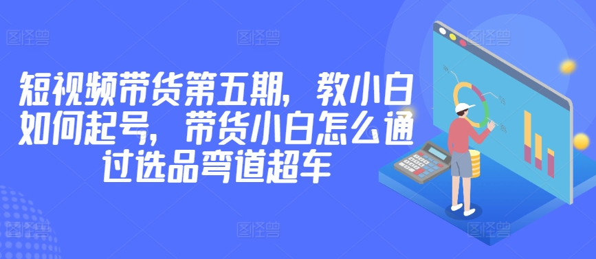 价值2980短视频带货第五期，教小白如何起号，带货小白怎么通过选品弯道超车-灵动共创