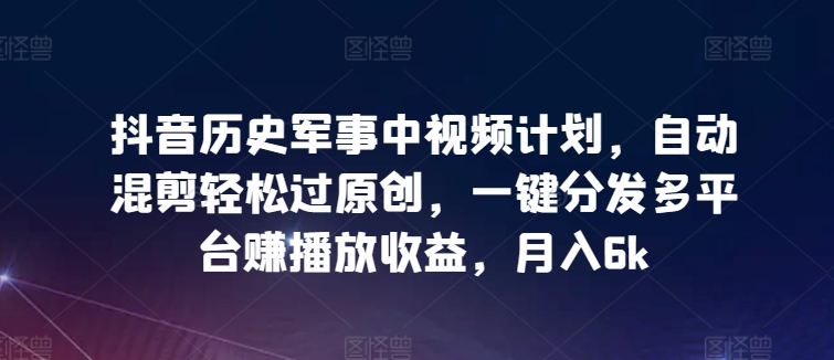 抖音历史军事中视频计划，自动混剪轻松过原创，一键分发多平台赚播放收益，月入6k【揭秘】-灵动共创