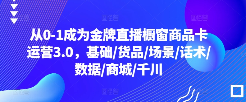 从0-1成为金牌直播橱窗商品卡运营3.0，基础/货品/场景/话术/数据/商城/千川-灵动共创