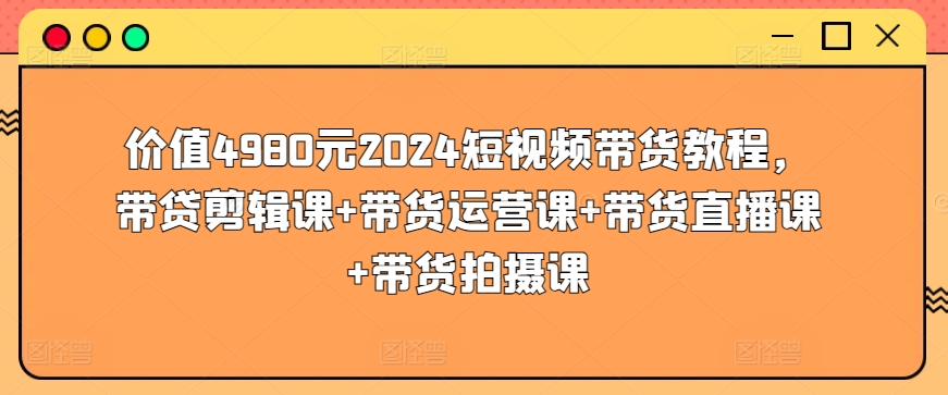 价值4980元2024短视频带货教程，带贷剪辑课+带货运营课+带货直播课+带货拍摄课-灵动共创