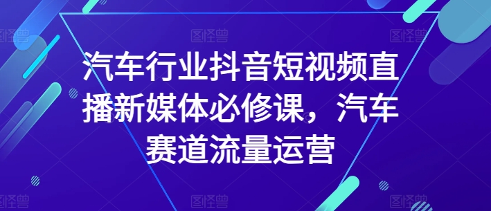 汽车行业抖音短视频直播新媒体必修课，汽车赛道流量运营-灵动共创