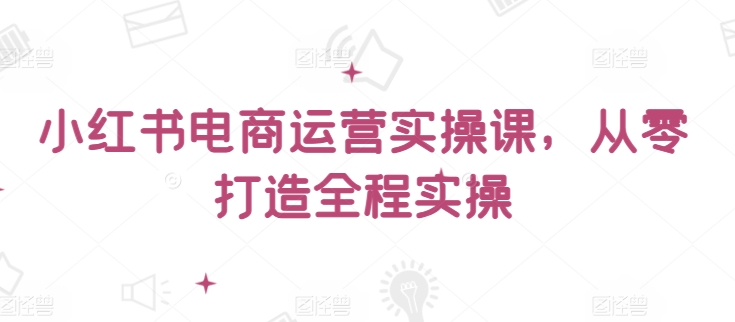 小红书电商运营实操课，​从零打造全程实操-灵动共创