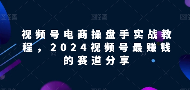 视频号电商实战教程，2024视频号最赚钱的赛道分享-灵动共创