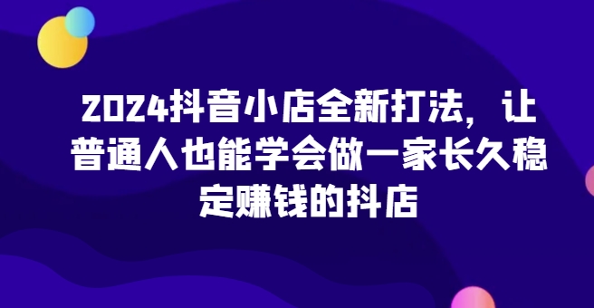 2024抖音小店全新打法，让普通人也能学会做一家长久稳定赚钱的抖店-灵动共创
