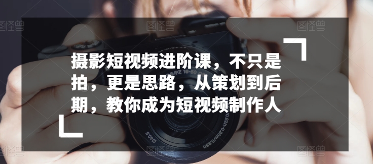 摄影短视频进阶课，不只是拍，更是思路，从策划到后期，教你成为短视频制作人-灵动共创