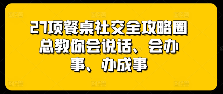 27项餐桌社交全攻略圈总教你会说话、会办事、办成事-灵动共创