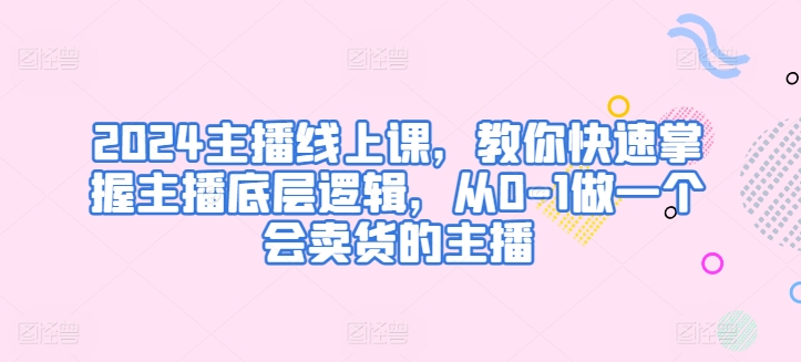 2024主播线上课，教你快速掌握主播底层逻辑，从0-1做一个会卖货的主播-灵动共创