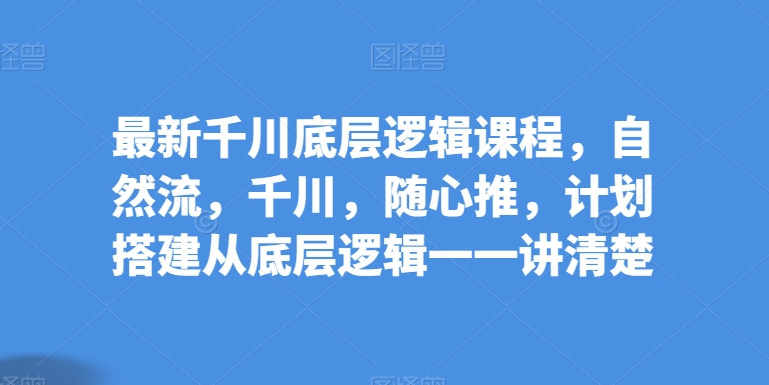 最新千川底层逻辑课程，自然流，千川，随心推，计划搭建从底层逻辑一一讲清楚-灵动共创