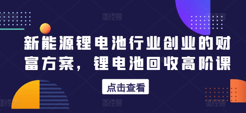 新能源锂电池行业创业的财富方案，锂电池回收高阶课-灵动共创
