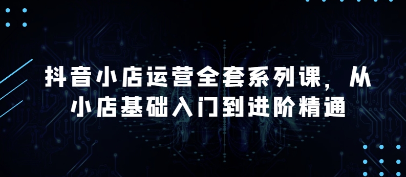 抖音小店运营全套系列课，全新升级，从小店基础入门到进阶精通，系统掌握月销百万小店的核心秘密-灵动共创