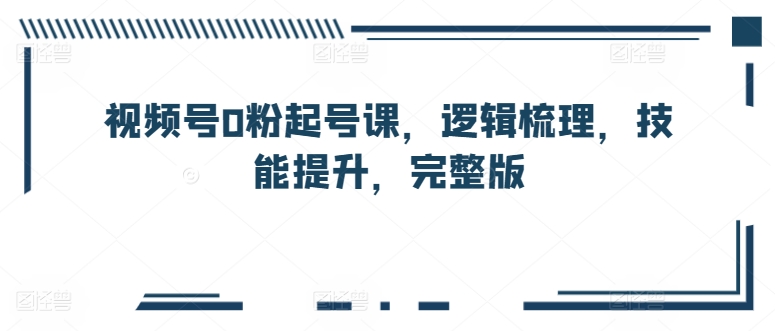 视频号0粉起号课，逻辑梳理，技能提升，完整版-灵动共创