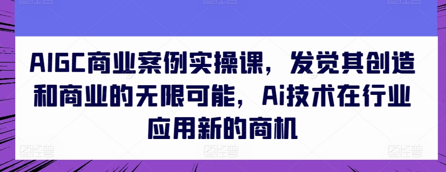 AIGC商业案例实操课，发觉其创造和商业的无限可能，Ai技术在行业应用新的商机-灵动共创