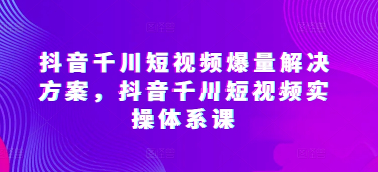 抖音千川短视频爆量解决方案，抖音千川短视频实操体系课-灵动共创