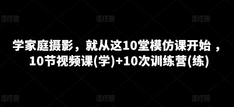 学家庭摄影，就从这10堂模仿课开始 ，10节视频课(学)+10次训练营(练)-灵动共创