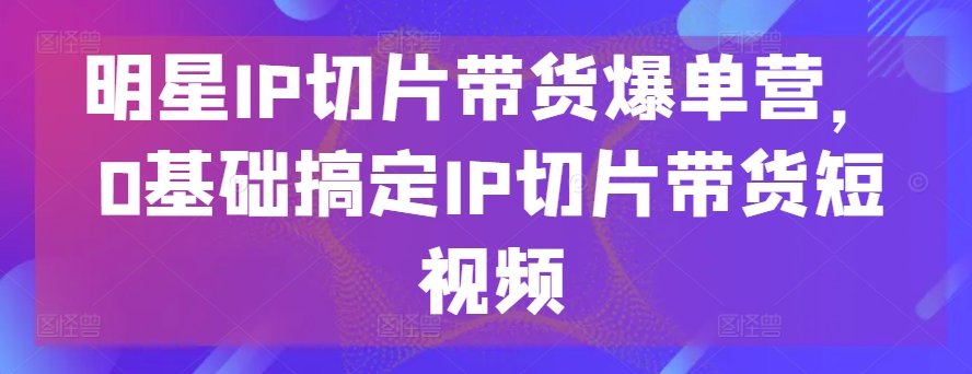 明星IP切片带货爆单营，0基础搞定IP切片带货短视频-灵动共创