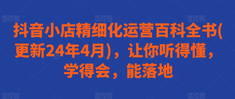 抖音小店精细化运营百科全书(更新24年4月)，让你听得懂，学得会，能落地-灵动共创