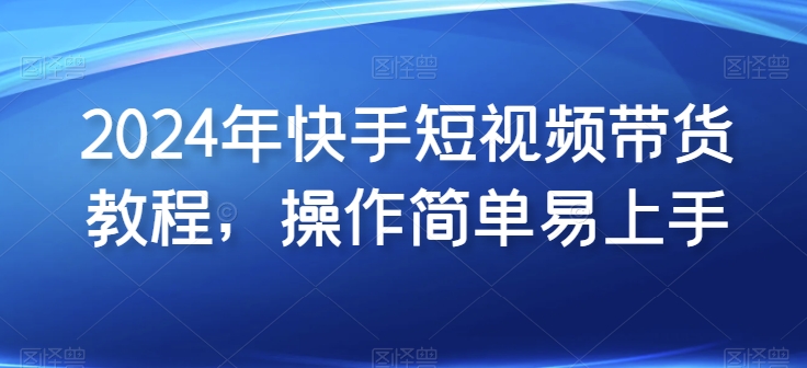 2024年快手短视频带货教程，操作简单易上手-灵动共创