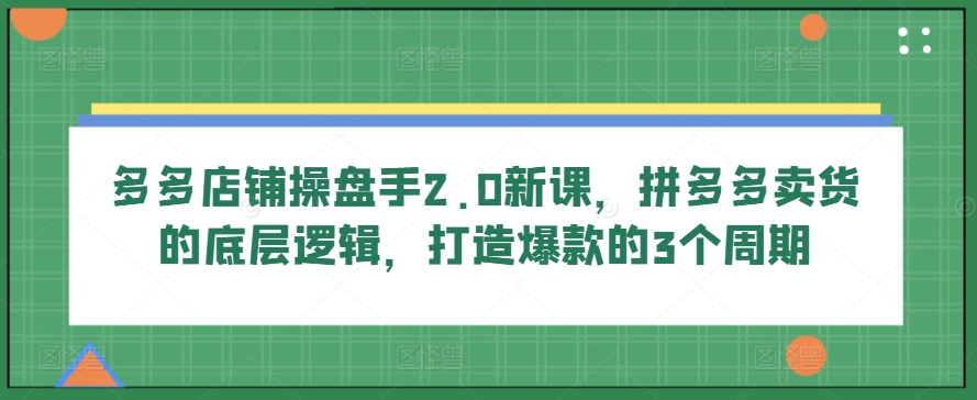 多多店铺操盘手2.0新课，拼多多卖货的底层逻辑，打造爆款的3个周期-灵动共创