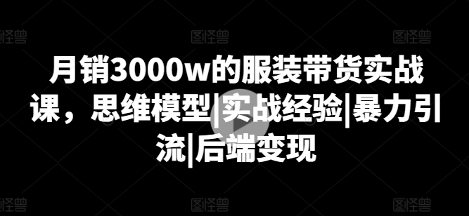 月销3000w的服装带货实战课，思维模型|实战经验|暴力引流|后端变现-灵动共创