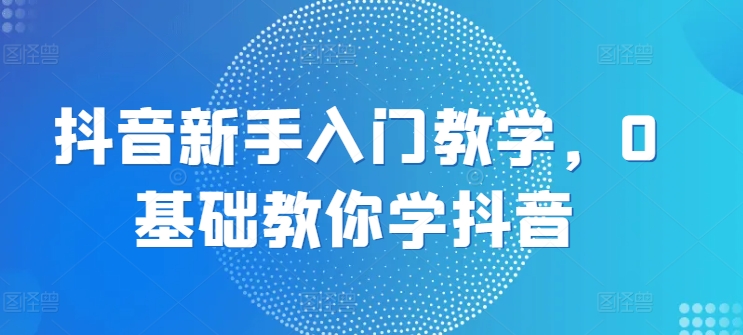 抖音新手入门教学，0基础教你学抖音-灵动共创