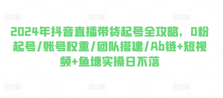 2024年抖音直播带货起号全攻略，0粉起号/账号权重/团队搭建/Ab链+短视频+鱼塘实操日不落-灵动共创