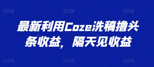 最新利用Coze洗稿撸头条收益，隔天见收益【揭秘】-灵动共创