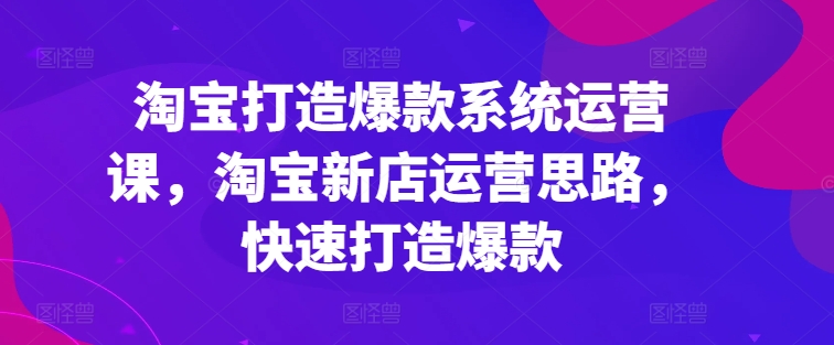 淘宝打造爆款系统运营课，淘宝新店运营思路，快速打造爆款-灵动共创