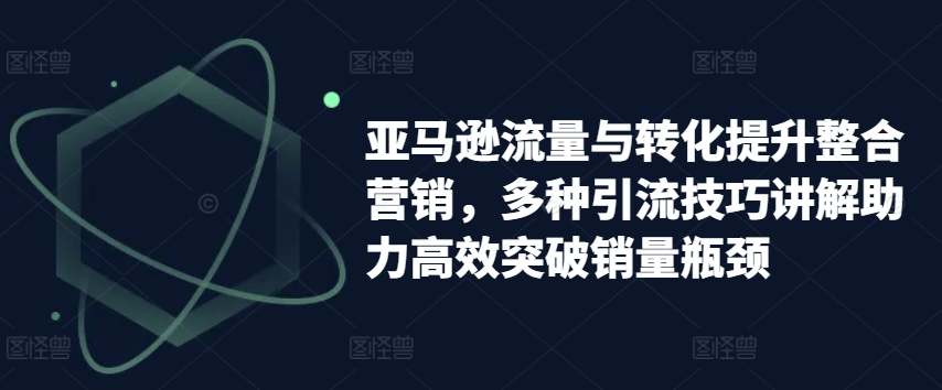 亚马逊流量与转化提升整合营销，多种引流技巧讲解助力高效突破销量瓶颈-灵动共创