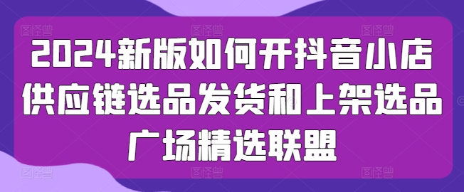 2024新版如何开抖音小店供应链选品发货和上架选品广场精选联盟-灵动共创