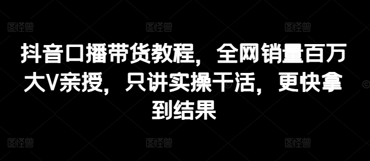 抖音口播带货教程，全网销量百万大V亲授，只讲实操干活，更快拿到结果-灵动共创