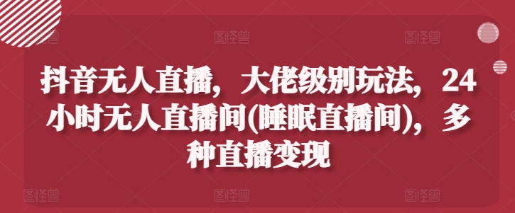 抖音无人直播，大佬级别玩法，24小时无人直播间(睡眠直播间)，多种直播变现【揭秘】-灵动共创